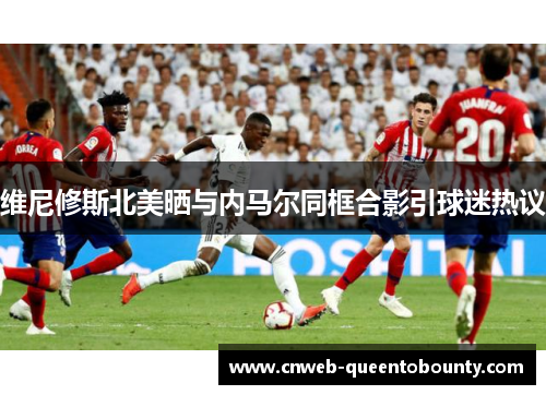 维尼修斯北美晒与内马尔同框合影引球迷热议